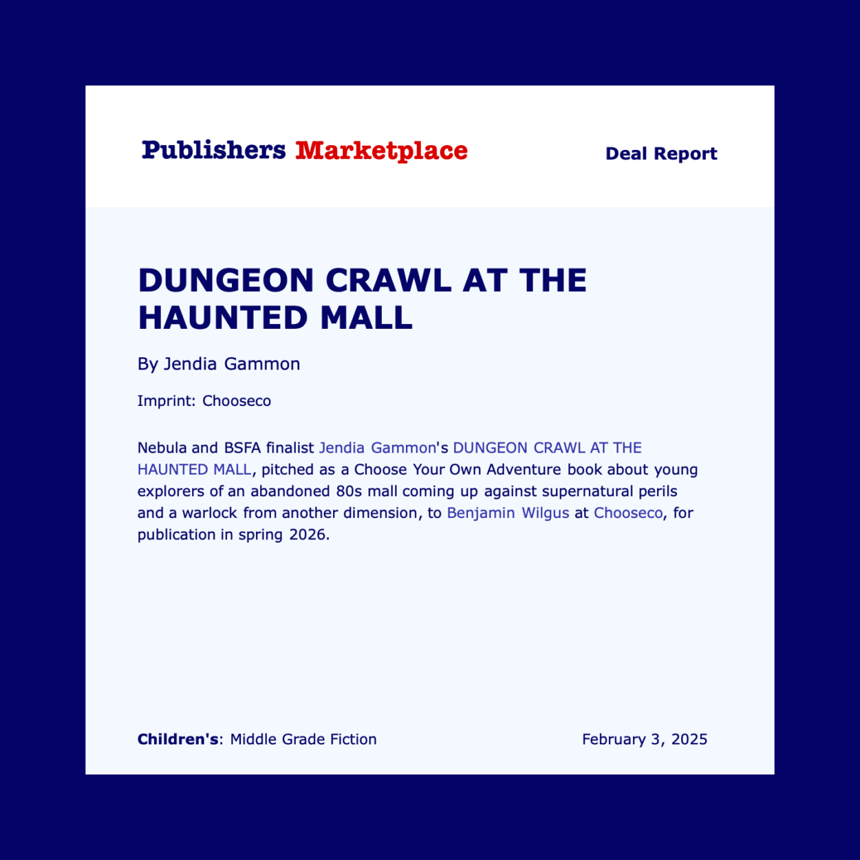 Publishers Marketplace Deal Report DUNGEON CRAWL AT THE HAUNTED MALL By Jendia Gammon Imprint: Chooseco Nebula and BSFA finalist Jendia Gammon's DUNGEON CRAWL AT THE HAUNTED MALL, pitched as a Choose Your Own Adventure book about young explorers of an abandoned 80s mall coming up against supernatural perils and a warlock from another dimension, to Benjamin Wilgus at Chooseco, for publication in spring 2026. Children's: Middle Grade Fiction February 3, 2025